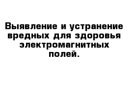 Выявление и устранение вредных для здоровья электромагнитных полей.